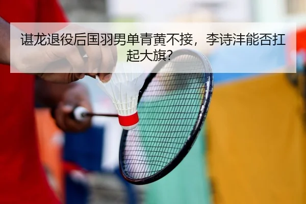 谌龙退役后国羽男单青黄不接，李诗沣能否扛起大旗？