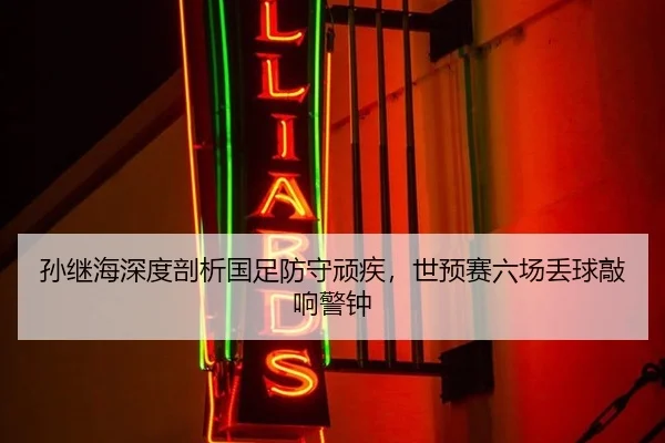 孙继海深度剖析国足防守顽疾，世预赛六场丢球敲响警钟