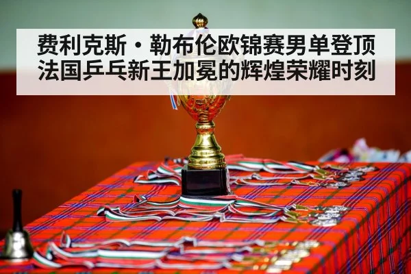 费利克斯·勒布伦欧锦赛男单登顶 法国乒乓新王加冕的辉煌荣耀时刻