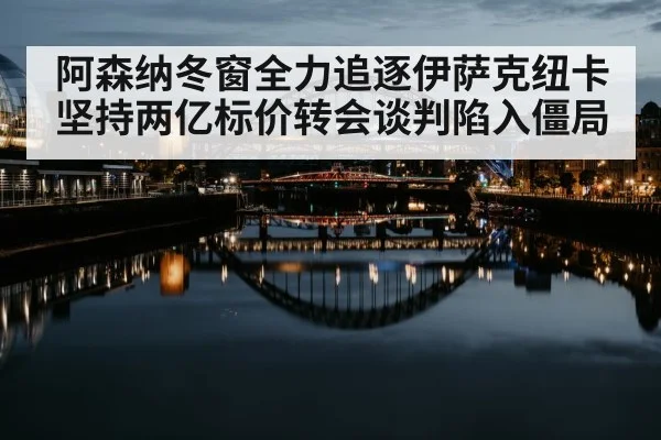 阿森纳冬窗全力追逐伊萨克纽卡坚持两亿标价转会谈判陷入僵局