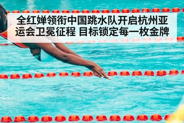 全红婵领衔中国跳水队开启杭州亚运会卫冕征程 目标锁定每一枚金牌